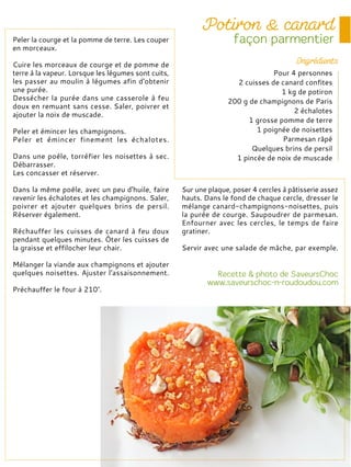 Peler la courge et la pomme de terre. Les couper
en morceaux.
Cuire les morceaux de courge et de pomme de
terre à la vapeur. Lorsque les légumes sont cuits,
les passer au moulin à légumes afin d'obtenir
une purée.
Dessécher la purée dans une casserole à feu
doux en remuant sans cesse. Saler, poivrer et
ajouter la noix de muscade.
Peler et émincer les champignons.
Peler et émincer finement les échalotes.
Dans une poêle, torréfier les noisettes à sec.
Débarrasser.
Les concasser et réserver.
Dans la même poêle, avec un peu d'huile, faire
revenir les échalotes et les champignons. Saler,
poivrer et ajouter quelques brins de persil.
Réserver également.
Réchauffer les cuisses de canard à feu doux
pendant quelques minutes. Ôter les cuisses de
la graisse et effilocher leur chair.
Mélanger la viande aux champignons et ajouter
quelques noisettes. Ajuster l'assaisonnement.
Préchauffer le four à 210°.
Sur une plaque, poser 4 cercles à pâtisserie assez
hauts. Dans le fond de chaque cercle, dresser le
mélange canard-champignons-noisettes, puis
la purée de courge. Saupoudrer de parmesan.
Enfourner avec les cercles, le temps de faire
gratiner.
Servir avec une salade de mâche, par exemple.
Pour 4 personnes
2 cuisses de canard confites
1 kg de potiron
200 g de champignons de Paris
2 échalotes
1 grosse pomme de terre
1 poignée de noisettes
Parmesan râpé
Quelques brins de persil
1 pincée de noix de muscade
 