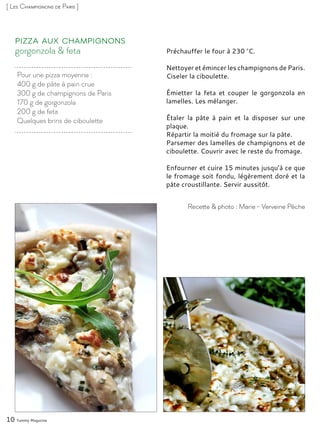 Pour une pizza moyenne :
400 g de pâte à pain crue
300 g de champignons de Paris
170 g de gorgonzola
200 g de feta
Quelques brins de ciboulette
gorgonzola & feta
Pizza aux champignons
Préchauffer le four à 230 °C.
Nettoyer et émincer les champignons de Paris.
Ciseler la ciboulette.
Émietter la feta et couper le gorgonzola en
lamelles. Les mélanger.
Étaler la pâte à pain et la disposer sur une
plaque.
Répartir la moitié du fromage sur la pâte.
Parsemer des lamelles de champignons et de
ciboulette. Couvrir avec le reste du fromage.
Enfourner et cuire 15 minutes jusqu’à ce que
le fromage soit fondu, légèrement doré et la
pâte croustillante. Servir aussitôt.
10 Yummy Magazine
Recette & photo : Marie - Verveine Pêche
[ Les Champignons de Paris ]
 