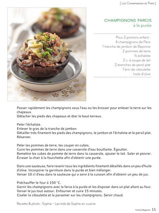 Pour 2 portions enfant :
4 champignons de Paris
1 tranche de jambon de Bayonne
2 pommes de terre
½ échalote
2 c. à soupe de lait
2 branches de persil plat
1 brin de ciboulette
huile d’olive
à la purée
Champignons farcis
Passer rapidement les champignons sous l’eau ou les brosser pour enlever la terre sur les
chapeaux.
Détacher les pieds des chapeaux et ôter le bout terreux.
Peler l’échalote.
Enlever le gras de la tranche de jambon.
Détailler très finement les pieds des champignons, le jambon et l’échalote et le persil plat.
Réserver.
Peler les pommes de terre, les couper en cubes.
Cuire les pommes de terre dans une casserole d’eau bouillante. Égoutter.
Remettre les cubes de pomme de terre dans la casserole, ajouter le lait. Saler et poivrer.
Écraser la chair à la fourchette afin d’obtenir une purée.
Dans une sauteuse, faire revenir tous les ingrédients finement détaillés dans un peu d’huile
d’olive. Incorporer la garniture dans la purée et bien mélanger.
Verser 10 cl d’eau dans la sauteuse qui a servi à la cuisson afin d’obtenir un peu de jus.
Préchauffer le four à 150 °C.
Garnir les champignons avec la farce à la purée et les disposer dans un plat allant au four.
Verser le jus tout autour. Enfourner et cuire 15 minutes.
Ciseler la ciboulette et la parsemer sur les champignons. Servir chaud.
Yummy Magazine 11
Recette & photo : Sophie - Les kids de Sophie en cuisine
[ Les Champignons de Paris ]
 