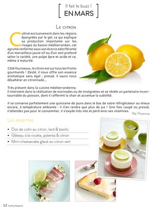 12 Yummy Magazine
C
ultivé exclusivement dans les régions
épargnées par le gel, ce qui explique
sa production importante sur les
rivages du bassin méditerranéen, cet
agrume renferme sous son écorce odoriférante
d’un merveilleux jaune vif ou d’un vert profond
selon la variété, une pulpe âpre et acide et ce,
même à maturité.
Côté fourneaux, le citron est sur tous les fronts
gourmands ! Zesté, il nous offre son essence
aromatique sans égal ; pressé, il saura nous
désaltérer en citronnade...
Très présent dans la cuisine méditerranéenne,
il intervient dans la réalisation de marinades ou de vinaigrettes et se révèle un partenaire incon-
tournable du poisson, dont il raffermit la chair et accentue la subtilité.
Il se conserve parfaitement une quinzaine de jours dans le bas de votre réfrigérateur ou mieux
encore, à température ambiante : il n’en rendra que plus de jus ! Une fois coupé ou pressé,
n’attendez pas pour le consommer, il s’oxyde très vite et perd ainsi ses vitamines.
Le citron
[ EN MARS ]Il fait le buzz !
Par Florence
Les recettes
•	 Dos de colin au citron, lard & basilic
•	 Gâteau à la ricotta, polenta & citron
•	 Mini-cheesecake glacé au citron vert
 