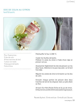 Préchauffer le four à 200 °C.
Ciseler les feuilles de basilic.
Prélever le zeste du citron à l’aide d’une râpe et
presser son jus.
Assaisonner légèrement les dos de poisson sur les
deux faces. Attention à ne pas trop saler, car le lard
l’est déjà.
Répartir les zestes de citron et le basilic sur les dos
de colin.
Enrouler chaque portion de poisson dans deux
tranches de lard et les disposer dans un plat allant
au four.
Arroser d’un filet d’huile d’olive et du jus de citron.
Enfourneretcuire8à10minutes(selonlagrosseur).
Pour 2 personnes :
2 dos de colin
4 fines tranches de lard
1 citron non traité
½ bouquet de basilic
Huile d’olive
lard & basilic
Dos de colin au citron
Recette & photo : Emilie and Lea - Emilie & Lea’s Secrets
[ Le Citron ]
Yummy Magazine 13
 