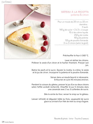 Pour un moule de 20 cm ou 22 cm
diamètre :
3 œufs
140 g de sucre + 2 à 3 c. à soupe
10 cl de crème liquide
250 g de ricotta
60 g de polenta
125 g de poudre d’amande
2 ou 3 citrons (selon le goût)
polenta & citron
Gâteau à la ricotta
Préchauffer le four à 160 °C.
Laver et sécher les citrons.
Prélever le zeste d’un citron et le hacher finement. Presser son
jus.
Battre les œufs et le sucre. Ajouter la ricotta, la crème, le zeste
et le jus de citron. Incorporer la polenta et la poudre d’amande.
Verser dans un moule beurré si nécessaire.
Enfourner et cuire 45 minutes environ.
Pendant la cuisson du gâteau, presser le jus d’un ou deux citrons
selon l’effet acidulé recherché. Chauffer le jus 5 minutes dans
une casserole avec 2 ou 3 cuillerées de sucre.
Dès la sortie du four, verser le sirop sur le gâteau.
Laisser refroidir et déguster tiède ou frais, saupoudré de sucre
glace ou arrosé d’un filet de miel ou sirop d’agave.
Recette & photo : Isma - Touche 2 saveurs
[ Le Citron ]
14 Yummy Magazine
 