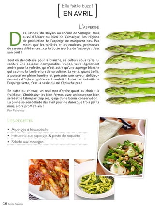 16 Yummy Magazine
D
es Landes, du Blayais ou encore de Sologne, mais
aussi d’Alsace ou bien de Camargue, les régions
de production de l’asperge ne manquent pas. Pas
moins que les variétés et les couleurs, promesses
de saveurs différentes…car la botte secrète de l’asperge : c’est
son goût !
Tout en délicatesse pour la blanche, sa culture sous terre lui
confère une douceur incomparable. Fruitée, voire légèrement
amère pour la violette, qui n’est autre qu’une asperge blanche
qui a connu la lumière lors de sa culture. La verte, quant à elle,
a poussé en pleine lumière et présente une saveur délicieu-
sement raffinée et goûteuse à souhait ! Autre particularité de
l’asperge verte, c’est la seule qui ne s’épluche pas !
En botte ou en vrac, un seul mot d’ordre quant au choix : la
fraîcheur. Choisissez-les bien fermes avec un bourgeon bien
serré et le talon pas trop sec, gage d’une bonne conservation.
La pleine saison débute dès avril pour ne durer que trois petits
mois, alors profitez-en !
L’asperge
[ EN AVRIL ]Elle fait le buzz !
Par Florence
Les recettes
•	 Asperges à l’escabèche
•	 Fettucine aux asperges & pesto de roquette
•	 Salade aux asperges
 