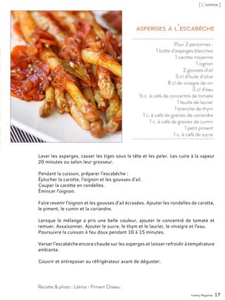 Pour 2 personnes :
1 botte d’asperges blanches
1 carotte moyenne
1 oignon
2 gousses d’ail
5 cl d’huile d’olive
8 cl de vinaigre de vin
5 cl d’eau
½ c. à café de concentré de tomate
1 feuille de laurier
1 branche de thym
1 c. à café de graines de coriandre
1 c. à café de graines de cumin
1 petit piment
1 c. à café de sucre
Asperges à l’escabèche
Laver les asperges, casser les tiges sous la tête et les peler. Les cuire à la vapeur
20 minutes ou selon leur grosseur.
Pendant la cuisson, préparer l’escabèche :
Éplucher la carotte, l’oignon et les gousses d’ail.
Couper la carotte en rondelles.
Émincer l’oignon.
Faire revenir l’oignon et les gousses d’ail écrasées. Ajouter les rondelles de carotte,
le piment, le cumin et la coriandre.
Lorsque le mélange a pris une belle couleur, ajouter le concentré de tomate et
remuer. Assaisonner. Ajouter le sucre, le thym et le laurier, le vinaigre et l’eau.
Poursuivre la cuisson à feu doux pendant 10 à 15 minutes.
Verser l’escabèche encore chaude sur les asperges et laisser refroidir à température
ambiante.
Couvrir et entreposer au réfrigérateur avant de déguster.
Yummy Magazine 17
Recette & photo : Létitia - Piment Oiseau
[ L’asperge ]
 