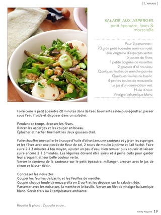 Pour 2 personnes :
70 g de petit épeautre semi-complet
Une vingtaine d’asperges vertes
5 cosses de fèves
1 petite poignée de noisettes
2 gousses d’ail nouveau
Quelques feuilles de menthe poivrée
Quelques feuilles de basilic
4 petites boules de mozzarella
Le jus d’un demi-citron vert
Huile d’olive
Vinaigre balsamique blanc
petit épeautre, fèves &
mozzarella
Salade aux asperges
Faire cuire le petit épeautre 20 minutes dans de l’eau bouillante salée puis égoutter, passer
sous l’eau froide et disposer dans un saladier.
Pendant ce temps, écosser les fèves.
Rincer les asperges et les couper en biseau.
Éplucher et hacher finement les deux gousses d’ail.
Faire chauffer une cuillerée à soupe d’huile d’olive dans une sauteuse et y jeter les asperges
et les fèves avec une pincée de fleur de sel, 2 tours de moulin à poivre et l’ail haché. Faire
cuire 2 à 3 minutes à feu moyen, ajouter un peu d’eau, bien remuer puis couvrir et laisser
cuire encore 2 à 3minutes. Les légumes doivent être saisis et à peine cuits pour garder
leur croquant et leur belle couleur verte.
Verser le contenu de la sauteuse sur le petit épeautre, mélanger, arroser avec le jus de
citron et laisser tiédir.
Concasser les noisettes.
Couper les feuilles de basilic et les feuilles de menthe.
Couper chaque boule de mozzarella en 2 ou 4 et les déposer sur la salade tiède.
Parsemer avec les noisettes, la menthe et le basilic. Verser un filet de vinaigre balsamique
blanc. Servir frais ou à température ambiante.
Yummy Magazine 19
Recette & photo : Zazouille et cie...
[ L’asperge ]
 