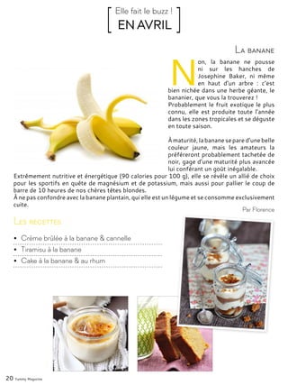 20 Yummy Magazine
N
on, la banane ne pousse
ni sur les hanches de
Josephine Baker, ni même
en haut d’un arbre : c’est
bien nichée dans une herbe géante, le
bananier, que vous la trouverez !
Probablement le fruit exotique le plus
connu, elle est produite toute l’année
dans les zones tropicales et se déguste
en toute saison.
À maturité, la banane se pared’unebelle
couleur jaune, mais les amateurs la
préféreront probablement tachetée de
noir, gage d’une maturité plus avancée
lui conférant un goût inégalable.
Extrêmement nutritive et énergétique (90 calories pour 100 g), elle se révèle un allié de choix
pour les sportifs en quête de magnésium et de potassium, mais aussi pour pallier le coup de
barre de 10 heures de nos chères têtes blondes.
À ne pas confondre avec la banane plantain, qui elle est un légume et se consomme exclusivement
cuite.
La banane
[ EN AVRIL ]Elle fait le buzz !
Par Florence
Les recettes
•	 Crème brûlée à la banane & cannelle
•	 Tiramisu à la banane
•	 Cake à la banane & au rhum
 