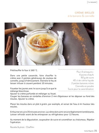 Préchauffer le four à 160 °C.
Dans une petite casserole, faire chauffer la
crème avec 2 pointes généreuses de couteau de
cannelle, jusqu’à frémissement. Éteindre le feu et
laisser infuser à couvert pendant 10 minutes.
Fouetter les jaunes avec le sucre jusqu’à ce que le
mélange blanchisse.
Ajouter la crème parfumée et mélanger au fouet.
Couper les bananes en rondelles d’environ 2 mm d’épaisseur et les déposer au fond des
moules. Ajouter la crème.
Placer les moules dans un plat à gratin, par exemple, et verser de l’eau à mi-hauteur des
moules.
Enfourneretcuire35minutesenviron.Lacrèmedoitsortirencorelégèrementtremblotante.
Laisser refroidir avant de les entreposer au réfrigérateur pour 12 heures.
Au moment de la dégustation, saupoudrer de sucre et caraméliser au chalumeau. Répéter
l’opération.
Pour 4 ramequins :
4 jaunes d’œufs
60 g de sucre
40 cl de crème liquide
2 petites bananes mûres
Cannelle en poudre
Sucre pour la caramélisation
à la banane & cannelle
Crème brûlée
Yummy Magazine 21
Recette & photo : ChefNini
[ La banane ]
 