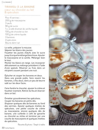 Pour 4 verrines :
200 g de mascarpone
3 œufs
90 g de sucre
1 c. à café d’extrait de vanille liquide
100 g de chocolat au lait
100 g de crème liquide
3 bananes
4 spéculoos
Beurre demi-sel
cœur au chocolat au lait
& spéculoos
Tiramisu à la banane
La veille, préparer la mousse.
Séparer les blancs des jaunes.
Fouetter les jaunes d’œufs avec le sucre
jusqu’àcequelemélangeblanchisse.Ajouter
le mascarpone et la vanille. Mélanger bien
le tout.
Monter les blancs en neige. Les incorporer
délicatement au mélange précédent à l’aide
d’une spatule. Réserver au frais dans un
récipient couvert pendant une nuit.
Éplucher et couper les bananes en deux.
Dans une grande poêle, faire revenir les
bananes, à feu doux, dans un peu de beurre
salé sur les deux faces.
Faire fondre le chocolat, ajouter la crème et
fouetter vivement. Retirer du feu et réserver
dans un bol.
Émietter grossièrement les spéculoos.
Couper les bananes en petits dés.
Disposer quelques dés de bananes au fond
des verrines. Ajouter quelques miettes de
spéculoos, une petite couche de crème
au mascarpone, encore quelques dés de
banane, une cuillerée à café de ganache
au chocolat au milieu et terminer par une
couche de mascarpone et quelques miettes
de spéculoos.
22 Yummy Magazine
Recette & photo : Steph à table
[ La banane ]
 