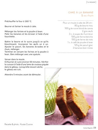 Pour un moule à cake de 24 cm :
80 g de beurre mou
100 g de sucre blond de canne
2 gros œufs
3 c. à soupe de rhum brun
100 g de farine blanche
100 g de farine de maïs
1 c. à café de poudre à lever
125 g de yaourt grec
2 bananes bien mûres
& au rhum
Cake à la banane
Préchauffer le four à 160 °C.
Beurrer et fariner le moule à cake.
Mélanger les farines et la poudre à lever.
Peler les bananes et les écraser à l’aide d’une
fourchette.
Battre le beurre et le sucre jusqu’à ce qu’ils
blanchissent. Incorporer les œufs un à un.
Ajouter le yaourt, les bananes écrasées et le
rhum, mélanger.
Terminer en versant les farines et la poudre à
lever. Bien mélanger avec une spatule.
Verser dans le moule.
Enfourner et cuire environ 50 minutes. Vérifier
la cuisson à l’aide d’une lame de couteau piquée
dans le gâteau. Lorsqu’elle ressort sèche,
le gâteau est cuit.
Attendre 5 minutes avant de démouler.
Yummy Magazine 23
Recette & photo : Kouka Cuisine
[ La banane ]
 