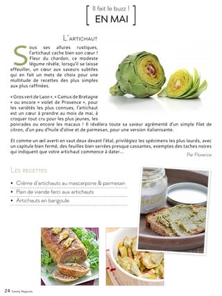 24 Yummy Magazine
S
ous ses allures rustiques,
l’artichaut cache bien son cœur !
Fleur du chardon, ce modeste
légume révèle, lorsqu’il se laisse
effeuiller, un cœur aux saveurs subtiles
qui en fait un mets de choix pour une
multitude de recettes des plus simples
aux plus raffinées.
« Gros vert de Laon », « Camus de Bretagne
» ou encore « violet de Provence », pour
les variétés les plus connues, l’artichaut
est un cœur à prendre au mois de mai, à
croquer tout cru pour les plus jeunes, les
poivrades ou encore les macaus ! Il révélera toute sa saveur agrémenté d’un simple filet de
citron, d’un peu d’huile d’olive et de parmesan, pour une version italianisante.
Et comme un œil averti en vaut deux devant l’étal, privilégiez les spécimens les plus lourds, avec
un capitule bien fermé, des feuilles bien serrées presque cassantes, exemptes des taches noires
qui indiquent que votre artichaut commence à dater…
L’artichaut
[ EN MAI ]Il fait le buzz !
Par Florence
Les recettes
•	 Crème d’artichauts au mascarpone & parmesan
•	 Pain de viande farci aux artichauts
•	 Artichauts en barigoule
 