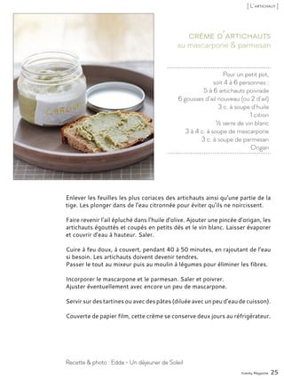 Pour un petit pot,
soit 4 à 6 personnes :
5 à 6 artichauts poivrade
6 gousses d’ail nouveau (ou 2 d’ail)
3 c. à soupe d’huile
1 citron
½ verre de vin blanc
3 à 4 c. à soupe de mascarpone
3 c. à soupe de parmesan
Origan
au mascarpone & parmesan
Crème d’artichauts
Enlever les feuilles les plus coriaces des artichauts ainsi qu’une partie de la
tige. Les plonger dans de l’eau citronnée pour éviter qu’ils ne noircissent.
Faire revenir l’ail épluché dans l’huile d’olive. Ajouter une pincée d’origan, les
artichauts égouttés et coupés en petits dés et le vin blanc. Laisser évaporer
et couvrir d’eau à hauteur. Saler.
Cuire à feu doux, à couvert, pendant 40 à 50 minutes, en rajoutant de l’eau
si besoin. Les artichauts doivent devenir tendres.
Passer le tout au mixeur puis au moulin à légumes pour éliminer les fibres.
Incorporer le mascarpone et le parmesan. Saler et poivrer.
Ajuster éventuellement avec encore un peu de mascarpone.
Servir sur des tartines ou avec des pâtes (diluée avec un peu d’eau de cuisson).
Couverte de papier film, cette crème se conserve deux jours au réfrigérateur.
Yummy Magazine 25
Recette & photo : Edda - Un déjeuner de Soleil
[ L’artichaut ]
 