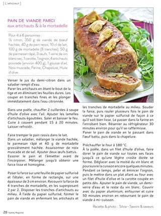 Pour 4 à 6 personnes :
½ citron, 350 g de viande de bœuf
hachée, 40 g de pain rassis, 10 cl de lait,
100 g de mortadelle (8 tranches), 50 g
de parmesan râpé, 3 œufs, 1 verre de vin
blancsec,1carotte,1oignon,4artichauts
poivrade (environ 400 g), 1 gousse d’ail,
Noix muscade, Farine, Chapelure, Huile
d’olive
aux artichauts & à la mortadelle
Pain de viande farci
Verser le jus du demi-citron dans un
saladier rempli d’eau.
Parer les artichauts en ôtant le bout de la
tige et en éliminant les feuilles dures. Les
couper en tranches fines et les plonger
immédiatement dans l’eau citronnée.
Dans une poêle, chauffer 2 cuillerées à soupe
d’huile d’olive avec l’ail. Ajouter les lamelles
d’artichauts égouttées. Saler et baisser le feu.
Cuire à couvert pendant 15 à 20 minutes.
Laisser refroidir.
Faire tremper le pain rassis dans le lait.
Dans un saladier, mélanger la viande hachée,
le parmesan râpé et 40 g de mortadelle
grossièrement hachée. Assaisonner de noix
muscade et de sel. Ajouter deux œufs battus.
Essorer le pain et l’émietter avant de
l’incorporer. Mélanger jusqu’à obtenir une
farce lisse et homogène.
Poser la farce sur une feuille de papier sulfurisé
et l’étaler, en forme de rectangle, sur une
épaisseur de 3 cm environ. Recouvrir la farce de
4 tranches de mortadelle, en les superposant
2 par 2. Disposer les tranches d’artichauts au
milieu. À l’aide du papier sulfurisé, former le
pain de viande en enfermant les artichauts et
les tranches de mortadelle au milieu. Souder
la farce, puis rouler plusieurs fois le pain de
viande sur le papier sulfurisé de façon à ce
qu’il soit bien lisse. Le passer dans la farine en
l’enrobant bien. Réserver au réfrigérateur 30
minutes environ pour qu’il se raffermisse.
Paner le pain de viande en le passant dans
l’œuf battu, puis dans la chapelure.
Préchauffer le four à 180 °C.
À la poêle, dans un filet d’huile d’olive, faire
dorer le pain de viande sur toutes ses faces
jusqu’à ce qu’une légère croûte dorée se
forme. Déglacer avec la moitié du vin blanc et
poursuivre la cuisson encore quelques minutes.
Pendant ce temps, peler et émincer l’oignon,
puis le mettre dans un plat allant au four avec
un filet d’huile d’olive et la carotte coupée en
petits dés. Ajouter le pain de viande, un demi-
verre d’eau et le reste du vin blanc. Couvrir
avec du papier aluminium, enfourner et cuire
50 minutes environ en retournant le pain de
viande à mi-cuisson.
26 Yummy Magazine
Recette & photo : Silvia - Savoirs & saveurs
[ L’artichaut ]
 