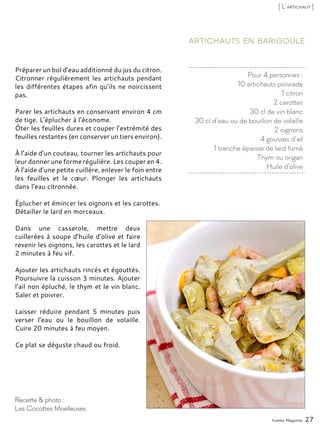 Pour 4 personnes :
10 artichauts poivrade
1 citron
2 carottes
30 cl de vin blanc
30 cl d’eau ou de bouillon de volaille
2 oignons
4 gousses d’ail
1 tranche épaisse de lard fumé
Thym ou origan
Huile d’olive
Artichauts en barigoule
Préparer un bol d’eau additionné du jus du citron.
Citronner régulièrement les artichauts pendant
les différentes étapes afin qu’ils ne noircissent
pas.
Parer les artichauts en conservant environ 4 cm
de tige. L’éplucher à l’économe.
Ôter les feuilles dures et couper l’extrémité des
feuilles restantes (en conserver un tiers environ).
À l’aide d’un couteau, tourner les artichauts pour
leur donner une forme régulière. Les couper en 4.
À l’aide d’une petite cuillère, enlever le foin entre
les feuilles et le cœur. Plonger les artichauts
dans l’eau citronnée.
Éplucher et émincer les oignons et les carottes.
Détailler le lard en morceaux.
Dans une casserole, mettre deux
cuillerées à soupe d’huile d’olive et faire
revenir les oignons, les carottes et le lard
2 minutes à feu vif.
Ajouter les artichauts rincés et égouttés.
Poursuivre la cuisson 3 minutes. Ajouter
l’ail non épluché, le thym et le vin blanc.
Saler et poivrer.
Laisser réduire pendant 5 minutes puis
verser l’eau ou le bouillon de volaille.
Cuire 20 minutes à feu moyen.
Ce plat se déguste chaud ou froid.
Yummy Magazine 27
Recette & photo :
Les Cocottes Moelleuses
[ L’artichaut ]
 