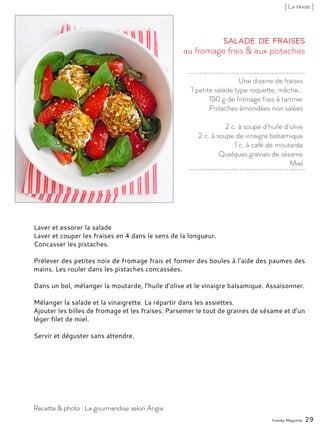 Une dizaine de fraises
1 petite salade type roquette, mâche...
150 g de fromage frais à tartiner
Pistaches émondées non salées
2 c. à soupe d’huile d’olive
2 c. à soupe de vinaigre balsamique
1 c. à café de moutarde
Quelques graines de sésame
Miel
au fromage frais & aux pistaches
Salade de fraises
Laver et essorer la salade
Laver et couper les fraises en 4 dans le sens de la longueur.
Concasser les pistaches.
Prélever des petites noix de fromage frais et former des boules à l’aide des paumes des
mains. Les rouler dans les pistaches concassées.
Dans un bol, mélanger la moutarde, l’huile d’olive et le vinaigre balsamique. Assaisonner.
Mélanger la salade et la vinaigrette. La répartir dans les assiettes.
Ajouter les billes de fromage et les fraises. Parsemer le tout de graines de sésame et d’un
léger filet de miel.
Servir et déguster sans attendre.
Yummy Magazine 29
Recette & photo : La gourmandise selon Angie
[ La fraise ]
 