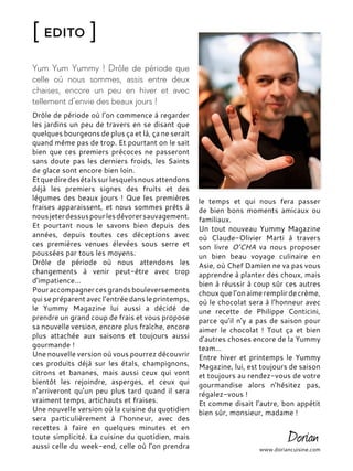 [ Edito ]
Yum Yum Yummy ! Drôle de période que
celle où nous sommes, assis entre deux
chaises, encore un peu en hiver et avec
tellement d’envie des beaux jours !
Drôle de période où l’on commence à regarder
les jardins un peu de travers en se disant que
quelques bourgeons de plus ça et là, ça ne serait
quand même pas de trop. Et pourtant on le sait
bien que ces premiers précoces ne passeront
sans doute pas les derniers froids, les Saints
de glace sont encore bien loin.
Etquediredesétalssurlesquelsnousattendons
déjà les premiers signes des fruits et des
légumes des beaux jours ! Que les premières
fraises apparaissent, et nous sommes prêts à
nousjeterdessuspourlesdévorersauvagement.
Et pourtant nous le savons bien depuis des
années, depuis toutes ces déceptions avec
ces premières venues élevées sous serre et
poussées par tous les moyens.
Drôle de période où nous attendons les
changements à venir peut-être avec trop
d’impatience…
Pouraccompagnercesgrandsbouleversements
qui se préparent avec l’entrée dans le printemps,
le Yummy Magazine lui aussi a décidé de
prendre un grand coup de frais et vous propose
sa nouvelle version, encore plus fraîche, encore
plus attachée aux saisons et toujours aussi
gourmande !
Une nouvelle version où vous pourrez découvrir
ces produits déjà sur les étals, champignons,
citrons et bananes, mais aussi ceux qui vont
bientôt les rejoindre, asperges, et ceux qui
n’arriveront qu’un peu plus tard quand il sera
vraiment temps, artichauts et fraises.
Une nouvelle version où la cuisine du quotidien
sera particulièrement à l’honneur, avec des
recettes à faire en quelques minutes et en
toute simplicité. La cuisine du quotidien, mais
aussi celle du week-end, celle où l’on prendra www.doriancuisine.com
le temps et qui nous fera passer
de bien bons moments amicaux ou
familiaux.
Un tout nouveau Yummy Magazine
où Claude-Olivier Marti à travers
son livre O’CHA va nous proposer
un bien beau voyage culinaire en
Asie, où Chef Damien ne va pas vous
apprendre à planter des choux, mais
bien à réussir à coup sûr ces autres
chouxquel’onaimeremplirdecrème,
où le chocolat sera à l’honneur avec
une recette de Philippe Conticini,
parce qu’il n’y a pas de saison pour
aimer le chocolat ! Tout ça et bien
d’autres choses encore de la Yummy
team…
Entre hiver et printemps le Yummy
Magazine, lui, est toujours de saison
et toujours au rendez-vous de votre
gourmandise alors n’hésitez pas,
régalez-vous !
Et comme disait l’autre, bon appétit
bien sûr, monsieur, madame !
 
