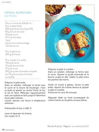 aux fraises
Gâteau autrichien
Préparer la pâte levée.
Dans un saladier, mélanger la farine avec
le sucre et la levure de boulanger. Faire
un puits et ajouter au centre l’huile, le lait,
le sel et l’œuf. Mélanger vigoureusement
avec une spatule en bois jusqu’à l’obtention
d’une pâte collante.
Laisser reposer une heure à température
ambiante.
Préchauffer le four à 180 °C.
Laver et équeuter les fraises.
Les couper en 2.
Préparer la pâte à crumble :
Dans un saladier, mélanger la farine avec
le sucre. Ajouter la purée d’amande et le
beurre coupé en dés. Sabler la pâte entre
les paumes des mains.
Huiler un moule à gâteau. Verser la pâte
levée, répartir les fraises dessus et ajouter
la pâte à crumble.
Enfourner et cuire 45 minutes.
Déguster tiède ou froid accompagné de
crème fraîche ou de petits suisses battus.
30 Yummy Magazine
Recette & photo : Réglisse - La cuisine du Corti
[ La fraise ]
Pour un moule de 24x24 cm :
Pour la pâte levée :
200 g de farine bise (type 80)
60 g d’huile de colza
50 g de sucre
10 cl de lait tiède
1 œuf
4 g de levure de boulanger
1 pincée de sel
Pour la garniture :
300 g de fraises
Pour la pâte à crumble :
100 g de farine
75 g de beurre froid
75 g de sucre
40 g de purée d’amande complète
(ou 75 g de poudre d’amande
complète)
 