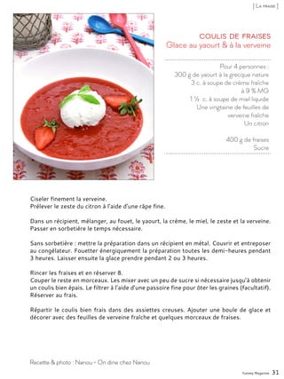 Pour 4 personnes :
300 g de yaourt à la grecque nature
3 c. à soupe de crème fraîche
à 9 % MG
1 ½ c. à soupe de miel liquide
Une vingtaine de feuilles de
verveine fraîche
Un citron
400 g de fraises
Sucre
Glace au yaourt & à la verveine
Coulis de fraises
Ciseler finement la verveine.
Prélever le zeste du citron à l’aide d’une râpe fine.
Dans un récipient, mélanger, au fouet, le yaourt, la crème, le miel, le zeste et la verveine.
Passer en sorbetière le temps nécessaire.
Sans sorbetière : mettre la préparation dans un récipient en métal. Couvrir et entreposer
au congélateur. Fouetter énergiquement la préparation toutes les demi-heures pendant
3 heures. Laisser ensuite la glace prendre pendant 2 ou 3 heures.
Rincer les fraises et en réserver 8.
Couper le reste en morceaux. Les mixer avec un peu de sucre si nécessaire jusqu’à obtenir
un coulis bien épais. Le filtrer à l’aide d’une passoire fine pour ôter les graines (facultatif).
Réserver au frais.
Répartir le coulis bien frais dans des assiettes creuses. Ajouter une boule de glace et
décorer avec des feuilles de verveine fraîche et quelques morceaux de fraises.
Yummy Magazine 31
Recette & photo : Nanou - On dine chez Nanou
[ La fraise ]
 