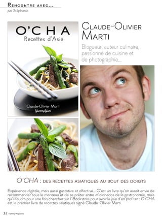 Rencontre avec...
par Stéphanie
Blogueur, auteur culinaire,
passionné de cuisine et
de photographie…
Claude-Olivier
Marti
Expérience digitale, mais aussi gustative et olfactive… C’est un livre qu’on aurait envie de
recommander sous le manteau et de se prêter entre aficionados de la gastronomie, mais
qu’il faudra pour une fois chercher sur l’iBookstore pour avoir la joie d’en profiter : O’CHA
est le premier livre de recettes asiatiques signé Claude-Olivier Marti.
32 Yummy Magazine
O’CHA : des recettes asiatiques au bout des doigts
 