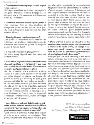 34 Yummy Magazine
[ Rencontre avec... ]
• Quelle est la ville asiatique qui a le plus inspiré
votre cuisine ?
Il n’y a pas une ville en particulier, ce sont plutôt
des pays : Thaïlande, Malaisie, Singapour... ou
des pays que je n’ai pas encore visités comme
l’Inde ou l’Indonésie.
• L'ustensile dont vous ne vous séparez jamais ?
Mes couteaux. Rien de plus embêtant et
dangereux qu’un couteau qui ne coupe pas.
Du coup, je les prends avec moi si je dois aller
cuisiner ailleurs.
• Que signifie pour vous le mot yummy ?
J’en garde la traduction quasi littérale de
« délicieux » en anglais… c’est un terme que je
n’emploie pas souvent et qui me fait toujours
penser à Yummy Yum !
• Votre plat ou dessert le plus yummy ?
Un butter curry dégusté avec des naans qui
sortent du four.
• Vous êtes d'origine helvétique et mentionnez
dans votre préface le « riz Casimir » que vous
avez cuisiné des dizaines de fois. Pourriez-vous
nous dire quelques mots sur ce plat ?
Ah... le riz casimir, une « institution » ici en
Suisse ! il s’agit d’une couronne de riz pilaf
au milieu duquel on dresse un émincé de
poulet au curry (pas de curry en pâte, juste
quelques pincées de curry indien en poudre),
le tout recouvert de fruits (souvent en boîte)
chauds, un filet de crème et parfois, quelques
amandes grillées. J’ai appris à faire ce plat au
cours d’économie familiale : je ne sais pas s’il y
a un équivalent en France, mais on y apprend
à repasser, faire les courses, établir un budget
et surtout, faire à manger.
•VousdédicacezcelivreàBabeth,votregrand-
mère, et vous en faites mention dans la préface
également. Pourriez-vous nous faire part de vos
plus beaux souvenirs culinaires avec elle ?
C’est elle qui m’a initié au monde de la cuisine
et je lui en serai toujours reconnaissant. Plus
petits, nous faisions des gâteaux avec elle, puis
des plats plus compliqués. Je me souviendrai
toujours de deux de ses recettes : la cuchaule
d’abord, un pain traditionnel fribourgeois qui
est fait pour célébrer la Bénichon, fête qui se
déroulait à la fin des récoltes. C’est un pain
brioché avec du safran. Il fallait avoir le tour
de main pour le pétrir. Je me souviens que ma
grand-mère y mettait tout son cœur et toute
sa force pour le lancer sur le plan de travail !
Sinon, la recette des knöpfli (petits boutons,
en suisse allemand) qu’on prépare comme
accompagnement pour la chasse ! Je la revois
encore me dire qu’il ne faut pas trop attendre
avant de racler la pâte pour ne pas qu’elle colle !
• Dans O’CHA, il existe un chapitre sur les
accordsmets-vinsdanslequelvousmettezaussi
à l'honneur la petite arvine, un cépage local.
Avez-vous pensé consacrer votre prochain
livre de cuisine au patrimoine gastronomique
et œnologique de votre beau pays ?
Pourquoi pas ! Je parle beaucoup d’Asie et de
cuisine asiatique sur mon blog, mais cela ne
m’empêche pas d’aimer aussi la cuisine de mon
terroir et de ma région ! Rien de plus savoureux
qu’un chutney de poire à botzi (petite poire très
dure, mais très parfumée, présente sur la table
de la fameuse Bénichon), une bonne cuchaule,
des knöpfli, une bonne fondue moitié-moitié
et encore beaucoup d’autres spécialités ! Seul
petit bémol, certains des ingrédients ne sont
produits que dans ma région, du coup c’est un
peu moins facile de s’en procurer. Mais bon,
on peut toujours trouver des substituts ! J’ai
participé l’année passée à l’élaboration d’une
brochure sur le patrimoine gourmand de mon
canton pour l’office du tourisme, et j’ai adoré !
Alors, pourquoi pas un livre ?...
O’CHA, recettes d’Asie
par Claude-Olivier Marti
éd. Yummy Yum, 101 pages, 2,99 euros
 