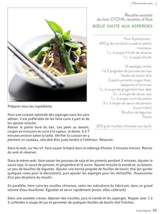 Pour 4 personnes :
400 g de rumsteck coupé en petits
morceaux
1 c. à soupe d’huile de sésame
1 c. à soupe d’huile
12 asperges vertes
1 à 2 poignées de pousses de soja
1 botte de basilic thaï
2 petits piments rouges thaïs,
épépinés et émincés
1 c. à soupe de gingembre frais râpé
3 c. à soupe de sauce soja
1 c. à soupe sucre de palme
3 c. à soupe de sauce de poisson
(nuoc-mâm)
Bouillon de légumes
Poivre
200 g de nouilles chinoises aux oeufs
Recette extraite
du livre O’CHA, recettes d’Asie
Bœuf sauté aux asperges
Préparer tous les ingrédients.
Pour une cuisson optimale des asperges sans les sans
abîmer, il est préférable de les faire cuire à part et de
les ajouter ensuite.
Retirer la partie dure du bas. Les peler au besoin,
couper en tronçons et cuire à la vapeur, al dente, 6 à 7
minutes environ selon la taille. Vérifier la cuisson en y
plantant un couteau, cela doit être juste tendre à l’intérieur. Réserver.
Dans le wok, sur feu vif, faire sauter le bœuf dans le mélange d’huiles 3 minutes environ. Retirer
du wok et réserver.
Dans le même wok, faire sauter les pousses de soja et les piments pendant 2 minutes. Ajouter la
sauce soja, la sauce de poisson, le gingembre et le sucre. Ajouter ensuite la viande et, au besoin,
un peu de bouillon de légumes. Ajouter une bonne poignée de feuilles de basilic thaï (en garder
quelques-unes pour la décoration), puis ajouter les asperges pour les réchauffer. Assaisonner
d’un peu de poivre du moulin.
En parallèle, faire cuire les nouilles chinoises, selon les indications du fabricant, dans un grand
volume d’eau bouillante. Égoutter et servir rapidement (sinon, elles colleront).
Dans une assiette creuse, déposer des nouilles, puis la viande et les asperges. Napper avec 1 à
2 cuillerées à soupe de jus et parsemer de quelques feuilles de basilic thaï fraîches.
Yummy Magazine 35
[ Rencontre avec... ]
 