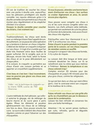 Yummy Magazine 37
[ Question de cuisine ]
COUCHER LES CHOUX :
S’il est de tradition de coucher les choux
avec une poche à douille unie, aujourd’hui,
tous les pâtissiers privilégient une douille
cannelée. Les rayures obtenues grâce à la
douille cannelée vont permettre aux choux de
monter plus régulièrement et les empêcher
d’éclater à la cuisson.
Essayez la douille cannelée pour coucher
des éclairs, c’est vraiment top !
GLACER LES CHOUX :
Traditionnellement, les choux sont dorés
avec un mélange à base d’œuf appelé dorure.
Actuellement, on se passe de cette opération
qui a tendance à donner un choux irrégulier.
L’idéal est de réaliser un craquelin à disposer
sur vos choux : il s’agit d’un crumble que l’on
étale très finement entre deux feuilles de
papier sulfurisé. On le congèle, puis on le
découpe, encore très froid, selon la forme
des choux et on le pose délicatement sur
chaque pièce.
À la cuisson, le craquelin va permettre aux
choux d’avoir une cuisson parfaite et va
apporter un croustillant supplémentaire.
C’est beau et c’est bon ! Seul inconvénient,
vous ne pourrez pas glacer vos choux avec
cette méthode.
L’autre méthode de chef pâtissier, qui celle-
ci autorise le glaçage, est de mélanger du
beurre mycrio et du sucre glace à parts
égales. Mixez les éléments et poudrez
généreusement vos choux de ce mélange
une fois ou deux. Vous pouvez ensuite les
cuire. Le sucre aide à obtenir des choux bien
réguliers comme on peut l’observer sur des
chouquettes.
CUIRE LES CHOUX :
Si vous le pouvez, attendez une bonne heure
avant d’enfourner vos choux : leur surface
va croûter légèrement et ainsi, ils seront
encore plus réguliers.
Vous pouvez aussi congeler vos choux à
cru et les cuire encore congelés selon vos
besoins. Les chefs utilisent cette méthode,
qui permet non seulement de cuire les pièces
en fonction de la demande, mais aussi d’avoir
des choux très réguliers.
Préchauffez votre four thermostat 6 ou à
170 °C et enfournez vos choux.
Évitez d’ouvrir la porte pendant la première
partie de la cuisson, car vos choux risquent
de retomber comme un soufflé.
Lorsque la « carapace » des choux est formée,
il n’y a plus de risques.
La cuisson doit être longue et lente pour
vraiment dessécher les choux, car ils se
ramolliront avec la crème que vous mettrez
à l’intérieur. Baissez la température si vos
choux colorent trop !
Comptez environ 20 minutes pour des
chouquettes et jusqu’à 40 minutes pour les
plus gros choux, comme les religieuses.
Ce qui est bon dans un chou qui vient d’être
garni, c’est le contraste entre son croquant
et le moelleux de la crème...
CONSERVER LES CHOUX :
Faites refroidir vos choux sur une grille afin
qu’ils ne s’humidifient pas par le dessous à
cause de la condensation.
Laissez-les bien refroidir et conservez-les
dans une boîte hermétique.
Attention ! Ils ne seront jamais meilleurs
que cuits, refroidis, garnis et dégustés
immédiatement !
Vidéo : voir la technique du craquelin sur
la chaine 100% cuisine de 750
Grammes
 