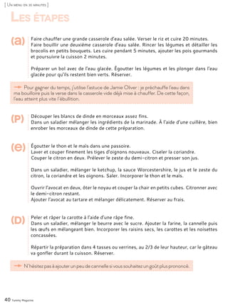 Faire chauffer une grande casserole d’eau salée. Verser le riz et cuire 20 minutes.
Faire bouillir une deuxième casserole d’eau salée. Rincer les légumes et détailler les
brocolis en petits bouquets. Les cuire pendant 5 minutes, ajouter les pois gourmands
et poursuivre la cuisson 2 minutes.
Préparer un bol avec de l’eau glacée. Égoutter les légumes et les plonger dans l’eau
glacée pour qu’ils restent bien verts. Réserver.
Découper les blancs de dinde en morceaux assez fins.
Dans un saladier mélanger les ingrédients de la marinade. À l’aide d’une cuillère, bien
enrober les morceaux de dinde de cette préparation.
Égoutter le thon et le maïs dans une passoire.
Laver et couper finement les tiges d’oignons nouveaux. Ciseler la coriandre.
Couper le citron en deux. Prélever le zeste du demi-citron et presser son jus.
Dans un saladier, mélanger le ketchup, la sauce Worcestershire, le jus et le zeste du
citron, la coriandre et les oignons. Saler. Incorporer le thon et le maïs.
Ouvrir l’avocat en deux, ôter le noyau et couper la chair en petits cubes. Citronner avec
le demi-citron restant.
Ajouter l’avocat au tartare et mélanger délicatement. Réserver au frais.
Peler et râper la carotte à l’aide d’une râpe fine.
Dans un saladier, mélanger le beurre avec le sucre. Ajouter la farine, la cannelle puis
les œufs en mélangeant bien. Incorporer les raisins secs, les carottes et les noisettes
concassées.
Répartir la préparation dans 4 tasses ou verrines, au 2/3 de leur hauteur, car le gâteau
va gonfler durant la cuisson. Réserver.
40 Yummy Magazine
Pour gagner du temps, j’utilise l’astuce de Jamie Oliver : je préchauffe l’eau dans
ma bouilloire puis la verse dans la casserole vide déjà mise à chauffer. De cette façon,
l’eau atteint plus vite l’ébullition.
[ Un menu en 30 minutes ]
(a)
(p)
(e)
N’hésitezpasàajouterunpeudecannellesivoussouhaitezungoûtplusprononcé.
(d)
Les étapes
 