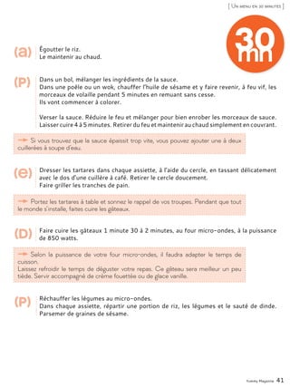 Égoutter le riz.
Le maintenir au chaud.
Dans un bol, mélanger les ingrédients de la sauce.
Dans une poêle ou un wok, chauffer l’huile de sésame et y faire revenir, à feu vif, les
morceaux de volaille pendant 5 minutes en remuant sans cesse.
Ils vont commencer à colorer.
Verser la sauce. Réduire le feu et mélanger pour bien enrober les morceaux de sauce.
Laisser cuire 4 à 5 minutes. Retirer du feu et maintenir au chaud simplement en couvrant.
Dresser les tartares dans chaque assiette, à l’aide du cercle, en tassant délicatement
avec le dos d’une cuillère à café. Retirer le cercle doucement.
Faire griller les tranches de pain.
Faire cuire les gâteaux 1 minute 30 à 2 minutes, au four micro-ondes, à la puissance
de 850 watts.
Réchauffer les légumes au micro-ondes.
Dans chaque assiette, répartir une portion de riz, les légumes et le sauté de dinde.
Parsemer de graines de sésame.
Yummy Magazine 41
[ Un menu en 30 minutes ]
Si vous trouvez que la sauce épaissit trop vite, vous pouvez ajouter une à deux
cuillerées à soupe d’eau.
Portez les tartares à table et sonnez le rappel de vos troupes. Pendant que tout
le monde s’installe, faites cuire les gâteaux.
Selon la puissance de votre four micro-ondes, il faudra adapter le temps de
cuisson.
Laissez refroidir le temps de déguster votre repas. Ce gâteau sera meilleur un peu
tiède. Servir accompagné de crème fouettée ou de glace vanille.
(a)
(p)
(p)
(e)
(d)
30mn
 