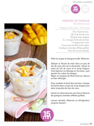 Yummy Magazine 43
[ En cuisine, au quotidien ]
10mn
15mn
20mn
Pour 4 personnes :
50 cl de lait de coco
50 g de sirop d’agave
2 c. à soupe de fécule de maïs
1 mangue bien mûre
Une pincée de fève tonka râpée
Quelques amandes effilées grillées
Noix de coco en poudre
& crème coco
Verrines de mangue
Peler et couper la mangue en dés. Réserver.
Délayer la fécule de maïs dans un peu de
lait de coco afin de la dissoudre. Verser le
reste du lait de coco et le sirop d’agave.
Faire épaissir ce mélange sur feu doux, puis
ajouter les cubes de mangue.
Râper un soupçon de fève tonka au-dessus
et bien mélanger.
Pour auréoler le bord des verrines, tremper
les bords dans un peu de sirop d’agave puis
dans la poudre de noix de coco.
Verser la crème dans les verrines et décorer
de quelques amandes effilées grillées.
Laisser refroidir. Réserver au réfrigérateur
jusqu’au dessert.
Par Sandy
Préparation & cuisson : 15 minutes
 