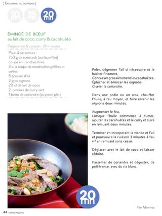44 Yummy Magazine
10mn
15mn
20mn
Pour 4 personnes :
750 g de rumsteck (ou faux-filet)
coupé en tranches fines
3 c. à soupe de cacahuètes grillées et
salées
5 gousses d’ail
2 gros oignons
20 cl de lait de coco
2 pincées de curry vert
1 botte de coriandre (ou persil plat)
au lait de coco, curry & cacahuète
Émincé de bœuf
Peler, dégermer l’ail si nécessaire et le
hacher finement.
Concassergrossièrementlescacahuètes.
Éplucher et émincer les oignons.
Ciseler la coriandre.
Dans une poêle ou un wok, chauffer
l’huile, à feu moyen, et faire revenir les
oignons deux minutes.
Augmenter le feu.
Lorsque l’huile commence à fumer,
ajouter les cacahuètes et le curry et cuire
en remuant deux minutes.
Terminer en incorporant la viande et l’ail
et poursuivre la cuisson 3 minutes à feu
vif en remuant sans cesse.
Déglacer avec le lait de coco et laisser
réduire.
Parsemer de coriandre et déguster, de
préférence, avec du riz blanc.
Par Mamina
[ En cuisine, au quotidien ]
Préparation & cuisson : 20 minutes
 