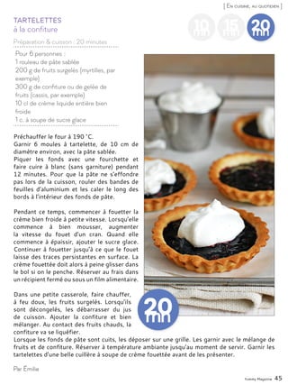 Yummy Magazine 45
[ En cuisine, au quotidien ]
10mn
15mn
20mn
Pour 6 personnes :
1 rouleau de pâte sablée
200 g de fruits surgelés (myrtilles, par
exemple)
300 g de confiture ou de gelée de
fruits (cassis, par exemple)
10 cl de crème liquide entière bien
froide
1 c. à soupe de sucre glace
à la confiture
Tartelettes
Préchauffer le four à 190 °C.
Garnir 6 moules à tartelette, de 10 cm de
diamètre environ, avec la pâte sablée.
Piquer les fonds avec une fourchette et
faire cuire à blanc (sans garniture) pendant
12 minutes. Pour que la pâte ne s’effondre
pas lors de la cuisson, rouler des bandes de
feuilles d’aluminium et les caler le long des
bords à l’intérieur des fonds de pâte.
Pendant ce temps, commencer à fouetter la
crème bien froide à petite vitesse. Lorsqu’elle
commence à bien mousser, augmenter
la vitesse du fouet d’un cran. Quand elle
commence à épaissir, ajouter le sucre glace.
Continuer à fouetter jusqu’à ce que le fouet
laisse des traces persistantes en surface. La
crème fouettée doit alors à peine glisser dans
le bol si on le penche. Réserver au frais dans
un récipient fermé ou sous un film alimentaire.
Dans une petite casserole, faire chauffer,
à feu doux, les fruits surgelés. Lorsqu’ils
sont décongelés, les débarrasser du jus
de cuisson. Ajouter la confiture et bien
mélanger. Au contact des fruits chauds, la
confiture va se liquéfier.
Lorsque les fonds de pâte sont cuits, les déposer sur une grille. Les garnir avec le mélange de
fruits et de confiture. Réserver à température ambiante jusqu’au moment de servir. Garnir les
tartelettes d’une belle cuillère à soupe de crème fouettée avant de les présenter.
Par Émilie
Préparation & cuisson : 20 minutes
 