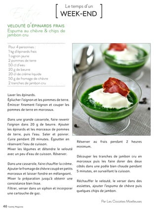 Pour 4 personnes :
1 kg d’épinards frais
1 oignon jaune
2 pommes de terre
50 cl d’eau
20 g de beurre
20 cl de crème liquide
50 g de fromage de chèvre
2 tranches de jambon cru
Espuma au chèvre & chips de
jambon cru
Velouté d’épinards frais
Laver les épinards.
Éplucher l’oignon et les pommes de terre.
Émincer finement l’oignon et couper les
pommes de terre en morceaux.
Dans une grande casserole, faire revenir
l’oignon dans 20 g de beurre. Ajouter
les épinards et les morceaux de pommes
de terre, puis l’eau. Saler et poivrer.
Cuire pendant 20 minutes. Égoutter en
réservant l’eau de cuisson.
Mixer les légumes et détendre le velouté
avec un peu d’eau de cuisson. Réserver.
Dans une casserole, faire chauffer la crème.
Ajouter le fromage de chèvre coupé en petits
morceaux et laisser fondre en mélangeant.
Mixer la préparation jusqu’à obtenir une
consistance bien lisse.
Filtrer, verser dans un siphon et incorporer
une cartouche de gaz.
Réserver au frais pendant 2 heures
minimum.
Découper les tranches de jambon cru en
morceaux puis les faire dorer des deux
côtés dans une poêle bien chaude pendant
5 minutes, en surveillant la cuisson.
Réchauffer le velouté, le verser dans des
assiettes, ajouter l’espuma de chèvre puis
quelques chips de jambon.
46 Yummy Magazine
Par Les Cocottes Moelleuses
[ WEEK-END ]Le temps d’un
 