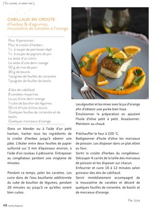 [ En cuisine, le week-end ]
Pour 4 personnes :
Pour la croûte d’herbes :
1 c. à soupe de parmesan râpé
1 c. à soupe de pignons de pin
Le zeste d’un citron
Le zeste d’une demi-orange
50 g de mie de pain
40 g de beurre
1 poignée de feuilles de coriandre
1 poignée de feuilles de basilic
4 dos de cabillaud
8 carottes moyennes
Le jus d’une demi-orange
1 cube de bouillon de légumes
50 ml d’huile d’olive douce
Quelques feuilles de coriandre et de
basilic
Quelques morceaux d’orange
d’herbes & d’agrumes,
mousseline de carottes à l’orange
Cabillaud en croûte
Dans un blender ou à l’aide d’un petit
hachoir, hacher tous les ingrédients de
la croûte d’herbes jusqu’à obtenir une
pâte. L’étaler entre deux feuilles de papier
sulfurisé sur 3 mm d’épaisseur environ, à
l’aide d’un rouleau à pâtisserie. Entreposer
au congélateur pendant une vingtaine de
minutes.
Pendant ce temps, peler les carottes. Les
cuire dans de l’eau bouillante additionnée
du cube de bouillon de légumes, pendant
20 minutes ou jusqu’à ce qu’elles soient
bien cuites.
Les égoutter et les mixer avec le jus d’orange
afin d’obtenir une purée bien lisse.
Émulsionner la préparation en ajoutant
l’huile d’olive petit à petit. Assaisonner.
Maintenir au chaud.
Préchauffer le four à 220 °C.
Badigeonner d’huile d’olive les morceaux
de poisson. Les disposer dans un plat allant
au four.
Sortir la croûte d’herbes du congélateur.
Découper 4 carrés de la taille des morceaux
de poisson et les disposer sur chacun.
Enfourner et cuire 10 à 12 minutes selon
grosseur des dos de cabillaud.
Servir immédiatement accompagné de
la mousseline de carottes et décoré de
quelques feuilles de coriandre, de basilic et
de morceaux d’orange.
48 Yummy Magazine
Par Julia
 