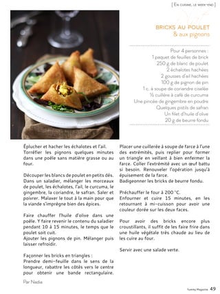 Yummy Magazine 49
[ En cuisine, le week-end ]
Par Nadia
Pour 4 personnes :
1 paquet de feuilles de brick
250 g de blanc de poulet
2 échalotes hachées
2 gousses d’ail hachées
100 g de pignon de pin
1 c. à soupe de coriandre ciselée
½ cuillère à café de curcuma
Une pincée de gingembre en poudre
Quelques pistils de safran
Un filet d’huile d’olive
20 g de beurre fondu
& aux pignons
Bricks au poulet
Éplucher et hacher les échalotes et l’ail.
Torréfier les pignons quelques minutes
dans une poêle sans matière grasse ou au
four.
Découper les blancs de poulet en petits dés.
Dans un saladier, mélanger les morceaux
de poulet, les échalotes, l’ail, le curcuma, le
gingembre, la coriandre, le safran. Saler et
poivrer. Malaxer le tout à la main pour que
la viande s’imprègne bien des épices.
Faire chauffer l’huile d’olive dans une
poêle. Y faire revenir le contenu du saladier
pendant 10 à 15 minutes, le temps que le
poulet soit cuit.
Ajouter les pignons de pin. Mélanger puis
laisser refroidir.
Façonner les bricks en triangles :
Prendre demi-feuille dans le sens de la
longueur, rabattre les côtés vers le centre
pour obtenir une bande rectangulaire.
Placer une cuillerée à soupe de farce à l’une
des extrémités, puis replier pour former
un triangle en veillant à bien enfermer la
farce. Coller l’extrémité avec un œuf battu
si besoin. Renouveler l’opération jusqu’à
épuisement de la farce.
Badigeonner les bricks de beurre fondu.
Préchauffer le four à 200 °C.
Enfourner et cuire 15 minutes, en les
retournant à mi-cuisson pour avoir une
couleur dorée sur les deux faces.
Pour avoir des bricks encore plus
croustillants, il suffit de les faire frire dans
une huile végétale très chaude au lieu de
les cuire au four.
Servir avec une salade verte.
 