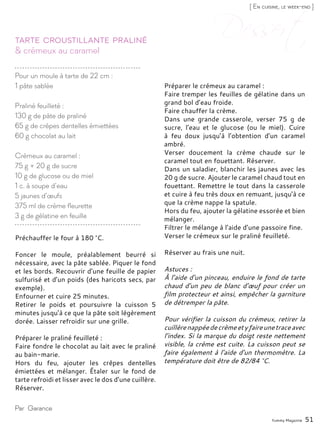 Yummy Magazine 51
& crémeux au caramel
Tarte croustillante praliné
Préchauffer le four à 180 °C.
Foncer le moule, préalablement beurré si
nécessaire, avec la pâte sablée. Piquer le fond
et les bords. Recouvrir d’une feuille de papier
sulfurisé et d’un poids (des haricots secs, par
exemple).
Enfourner et cuire 25 minutes.
Retirer le poids et poursuivre la cuisson 5
minutes jusqu’à ce que la pâte soit légèrement
dorée. Laisser refroidir sur une grille.
Préparer le praliné feuilleté :
Faire fondre le chocolat au lait avec le praliné
au bain-marie.
Hors du feu, ajouter les crêpes dentelles
émiettées et mélanger. Étaler sur le fond de
tarte refroidi et lisser avec le dos d’une cuillère.
Réserver.
Préparer le crémeux au caramel :
Faire tremper les feuilles de gélatine dans un
grand bol d’eau froide.
Faire chauffer la crème.
Dans une grande casserole, verser 75 g de
sucre, l’eau et le glucose (ou le miel). Cuire
à feu doux jusqu’à l’obtention d’un caramel
ambré.
Verser doucement la crème chaude sur le
caramel tout en fouettant. Réserver.
Dans un saladier, blanchir les jaunes avec les
20 g de sucre. Ajouter le caramel chaud tout en
fouettant. Remettre le tout dans la casserole
et cuire à feu très doux en remuant, jusqu’à ce
que la crème nappe la spatule.
Hors du feu, ajouter la gélatine essorée et bien
mélanger.
Filtrer le mélange à l’aide d’une passoire fine.
Verser le crémeux sur le praliné feuilleté.
Réserver au frais une nuit.
Astuces :
À l’aide d’un pinceau, enduire le fond de tarte
chaud d’un peu de blanc d’œuf pour créer un
film protecteur et ainsi, empêcher la garniture
de détremper la pâte.
Pour vérifier la cuisson du crémeux, retirer la
cuillèrenappéedecrèmeetyfaireunetraceavec
l’index. Si la marque du doigt reste nettement
visible, la crème est cuite. La cuisson peut se
faire également à l’aide d’un thermomètre. La
température doit être de 82/84 °C.
Par Garance
Pour un moule à tarte de 22 cm :
1 pâte sablée
Praliné feuilleté :
130 g de pâte de praliné
65 g de crêpes dentelles émiettées
60 g chocolat au lait
Crémeux au caramel :
75 g + 20 g de sucre
10 g de glucose ou de miel
1 c. à soupe d’eau
5 jaunes d’œufs
375 ml de crème fleurette
3 g de gélatine en feuille
[ En cuisine, le week-end ]
 
