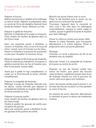 Yummy Magazine 53
& vanille
Charlotte à la rhubarbe
Préparer le biscuit :
Réduire les biscuits en miettes et les mélanger
au beurre fondu. Répartir la préparation dans
un cercle de 15 cm de diamètre chemisé d’une
bande de rhodoïd. Tasser. Réserver au frais.
Préparer la gelée de rhubarbe :
Éplucher la rhubarbe et la couper en tronçons.
Faire ramollir les feuilles de gélatine dans un
bol d’eau froide.
Dans une casserole, porter à ébullition, à
couvert, la rhubarbe, l’eau, le sucre et le jus de
citron. Laisser cuire 15 minutes sur feu doux.
Passer la rhubarbe à la passoire en la pressant
un peu pour récupérer le maximum de jus.
Réserver la pulpe et 50 ml de jus de rhubarbe.
Porter le reste du jus à ébullition. Incorporer la
gélatine essorée hors du feu et fouetter pour
bien la dissoudre. Laisser tiédir.
Avant que la gelée ne fige complètement, la
couler sur le fond biscuité et laisser refroidir
complètement.
Préparer la compotée de rhubarbe :
Mélanger la pulpe de rhubarbe réservée avec
les épices. Laisser refroidir puis déposer la
compotée de rhubarbe sur la gelée. Bien tasser
et laisser prendre au froid.
Préparer la mousse vanille :
Faire ramollir les feuilles de gélatine dans un
bol d’eau froide.
Fendre et gratter les gousses de vanille pour
récupérer les graines.
Dans une casserole, porter à ébullition le lait,
les gousses et les graines de vanille.
Blanchir les jaunes d’œufs avec le sucre.
Filtrer le lait bouillant puis le verser sur les
œufs tout en continuant de fouetter.
Transvaser l’appareil dans la casserole et
faire cuire à feu très doux en mélangeant
continuellement. Lorsque la crème nappe la
cuillère, ajouter la gélatine essorée et fouetter
pour bien mélanger.
Passer la crème au chinois puis laisser tiédir.
Monter la crème fleurette, puis l’incorporer
délicatement à la crème anglaise. Placer la
préparation dans une poche pâtissière.
Montage :
Chemiser un cercle à pâtisserie de 20 cm de
diamètre avec du rhodoïd.
Décercler l’insert à la compotée de rhubarbe
et le poser au centre du cercle.
Disposer un peu de mousse vanille tout
autour de l’insert, puis placer des biscuits
roses de Reims, rapidement passés dans le jus
de rhubarbe réservé sur tout le pourtour du
cercle, côté sucre glace vers l’extérieur.
Garnir de mousse vanille jusqu’à environ 1 cm
du haut des biscuits et placer au frais pendant
au moins 4 heures.
Au moment de servir, décercler délicatement
la charlotte et garnir le dessus de framboises
fraîches.
Par Sandra
[ En cuisine, le week-end ]
 
