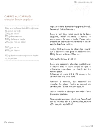 Yummy Magazine 55
chocolat & noix de pécan
Carrés au caramel
Tapisser le fond du moule de papier sulfurisé.
Beurrer et fariner les côtés.
Dans le bol d’un robot muni de la lame
coupante, mixer ensemble la farine, le
sucre roux et le beurre fondu. Placer cette
préparation sableuse dans le moule et tasser
avec le dos d’une cuillère.
Hacher 100 g de noix de pécan, les répartir
sur la couche sablée puis les recouvrir des
100 g de noix entières. Réserver.
Préchauffer le four à 160 °C.
Dans une casserole, chauffer modérément
le beurre avec le sucre jusqu’à ce que la
préparation épaississe. La répartir sur les
noix de pécan.
Enfourner et cuire 20 à 25 minutes. Le
caramel doit être juste doré.
Patienter 5 minutes, puis recouvrir du
chocolat. Le laisser fondre au contact du
caramel puis l’étaler avec une spatule.
Laisser refroidir et découper en carrés à l’aide
d’un grand couteau.
Plus : ajouter quelques pincées de fleur de sel
soit au caramel, soit à la pâte sablée pour un
effet des plus agréables !
Par Manue
[ En cuisine, le week-end ]
Pour un moule carré de 23 cm (donne
16 grands carrés) :
250 g de farine
150 g de sucre roux
100 g de beurre fondu
200 g de noix de pécan
200 g de sucre
200 g de beurre
120 g de chocolat noir pâtissier haché
ou en pistoles
 