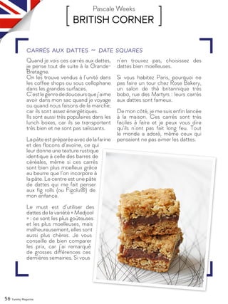 56 Yummy Magazine
[ BRITISH CORNER ]Pascale Weeks
Quand je vois ces carrés aux dattes,
je pense tout de suite à la Grande-
Bretagne.
On les trouve vendus à l’unité dans
les coffee shops ou sous cellophane
dans les grandes surfaces.
C’estlegenrededouceursquej’aime
avoir dans mon sac quand je voyage
ou quand nous faisons de la marche,
car ils sont assez énergétiques.
Ils sont aussi très populaires dans les
lunch boxes, car ils se transportent
très bien et ne sont pas salissants.
Lapâteestpréparéeavecdelafarine
et des flocons d’avoine, ce qui
leur donne une texture rustique
identique à celle des barres de
céréales, même si ces carrés
sont bien plus moelleux grâce
au beurre que l’on incorpore à
la pâte. Le centre est une pâte
de dattes qui me fait penser
aux fig rolls (ou Figolu®) de
mon enfance.
Le must est d’utiliser des
dattes de la variété « Medjool
» : ce sont les plus goûteuses
et les plus moelleuses, mais
malheureusement, elles sont
aussi plus chères. Je vous
conseille de bien comparer
les prix, car j’ai remarqué
de grosses différences ces
dernières semaines. Si vous
n’en trouvez pas, choisissez des
dattes bien moelleuses.
Si vous habitez Paris, pourquoi ne
pas faire un tour chez Rose Bakery,
un salon de thé britannique très
bobo, rue des Martyrs : leurs carrés
aux dattes sont fameux.
De mon côté, je me suis enfin lancée
à la maison. Ces carrés sont très
faciles à faire et je peux vous dire
qu’ils n’ont pas fait long feu. Tout
le monde a adoré, même ceux qui
pensaient ne pas aimer les dattes.
Carrés aux dattes ~ Date squares
 