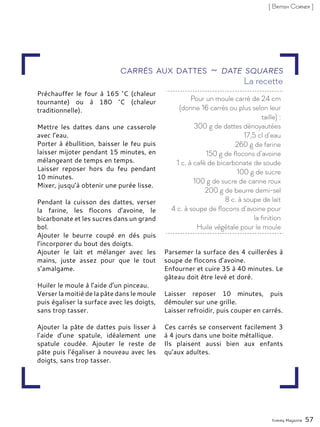 Préchauffer le four à 165 °C (chaleur
tournante) ou à 180 °C (chaleur
traditionnelle).
Mettre les dattes dans une casserole
avec l’eau.
Porter à ébullition, baisser le feu puis
laisser mijoter pendant 15 minutes, en
mélangeant de temps en temps.
Laisser reposer hors du feu pendant
10 minutes.
Mixer, jusqu’à obtenir une purée lisse.
Pendant la cuisson des dattes, verser
la farine, les flocons d’avoine, le
bicarbonate et les sucres dans un grand
bol.
Ajouter le beurre coupé en dés puis
l’incorporer du bout des doigts.
Ajouter le lait et mélanger avec les
mains, juste assez pour que le tout
s’amalgame.
Huiler le moule à l’aide d’un pinceau.
Verser la moitié de la pâte dans le moule
puis égaliser la surface avec les doigts,
sans trop tasser.
Ajouter la pâte de dattes puis lisser à
l’aide d’une spatule, idéalement une
spatule coudée. Ajouter le reste de
pâte puis l’égaliser à nouveau avec les
doigts, sans trop tasser.
Parsemer la surface des 4 cuillerées à
soupe de flocons d’avoine.
Enfourner et cuire 35 à 40 minutes. Le
gâteau doit être levé et doré.
Laisser reposer 10 minutes, puis
démouler sur une grille.
Laisser refroidir, puis couper en carrés.
Ces carrés se conservent facilement 3
à 4 jours dans une boite métallique.
Ils plaisent aussi bien aux enfants
qu’aux adultes.
Yummy Magazine 57
[ British Corner ]
Carrés aux dattes ~ Date squares
Pour un moule carré de 24 cm
(donne 16 carrés ou plus selon leur
taille) :
300 g de dattes dénoyautées
17,5 cl d’eau
260 g de farine
150 g de flocons d’avoine
1 c. à café de bicarbonate de soude
100 g de sucre
100 g de sucre de canne roux
200 g de beurre demi-sel
8 c. à soupe de lait
4 c. à soupe de flocons d’avoine pour
la finition
Huile végétale pour le moule
La recette
 