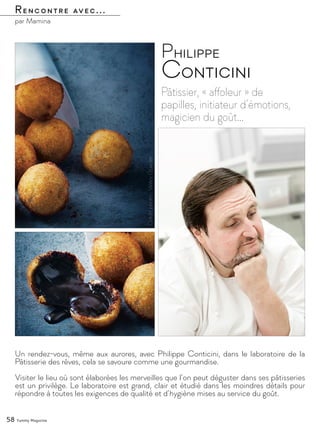 Rencontre avec...
par Mamina
Pâtissier, « affoleur » de
papilles, initiateur d’émotions,
magicien du goût…
Philippe
Conticini
Un rendez-vous, même aux aurores, avec Philippe Conticini, dans le laboratoire de la
Pâtisserie des rêves, cela se savoure comme une gourmandise.
Visiter le lieu où sont élaborées les merveilles que l’on peut déguster dans ses pâtisseries
est un privilège. Le laboratoire est grand, clair et étudié dans les moindres détails pour
répondre à toutes les exigences de qualité et d’hygiène mises au service du goût.
58 Yummy Magazine
 