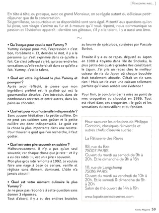 Yummy Magazine 59
[ Rencontre avec... ]
• Qu’évoque pour vous le mot Yummy ?
Yummy évoque pour moi, l’expression « c’est
bon, forcément ». Et, derrière le mot, il y a la
personne qui s’est exprimée dans ce qu’elle a
fait. Car c’est celle qui a créé, qui a su rendre les
sensations qu’elle recherchait dans ce qu’elle a
fait. Yummy, c’est le talent.
• Quel est votre ingrédient le plus Yummy et
pourquoi ?
Après avoir réfléchi, je pense que mon
ingrédient préféré est le praliné qui est la
gourmandise absolue. J’en introduis dans de
nombreuses recettes et entre autres, dans les
pains au chocolat.
• Quel est pour vous l’ustensile indispensable ?
Sans aucune hésitation : la petite cuillère. On
ne peut pas cuisiner sans goûter et la petite
cuillère est donc indispensable. Le goût est
la chose la plus importante dans une recette.
Pour trouver le goût que l’on recherche, il faut
goûter.
• Quel est votre pire souvenir en cuisine ?
Malheureusement, iI n’y a pas qu’un seul
souvenir, car chaque chose que je rate – et il y
a eu des ratés ! –, est un « pire » souvenir.
Mon plus gros raté remonte à 1992. Je voulais
faire une nage à base de cerises, vanille et
réglisse sans élément dominant. L’idée n’a
jamais abouti !
• Quel est votre moment culinaire le plus
Yummy ?
Je ne peux pas répondre à cette question sans
donner 3 réponses.
Tout d’abord, il y a eu des endives braisées
au beurre de spéculoos, cuisinées par Pascale
Barbot.
Ensuite il y a eu ce repas, dégusté au Japon
en 1988 à Koyama dans l’île de Shokoku, la
plus petite des quatre grandes îles constituant
le Japon. J’ai pris un repas chez le meilleur
cuiseur de riz du Japon où chaque bouchée
était totalement aboutie. C’était un riz sans
rien ! Mais un riz avec une cuisson tellement
parfaite qu’il vous semble une évidence !
Pour finir, je conclurai par la mise au point de
mes croquettes au chocolat en 1986. Tout
est réuni dans ces croquettes : le goût et les
sensations du croustillant et du fondant.
En tête à tête, ou presque, avec ce grand Monsieur, on se régale autant du délicieux petit-
déjeuner que de la conversation.
Sa gentillesse, sa courtoisie et sa disponibilité sont sans égal. Attentif aux questions qu’on
lui pose, son visage s’anime au fur et à mesure qu’il nous répond, nous communique sa
passion et l’évidence apparaît : derrière ses gâteaux, s’il y a le talent, il y a aussi une âme.
Pour savourer les créations de Philippe
Conticini, classiques réinventés et
autres chefs-d'oeuvre sucrés :
La Pâtisserie des Rêves
93, rue du Bac
75007 PARIS
Ouvert du mardi au samedi de 9h à
20h. Et le dimanche de 9h à 16h
111, rue de Longchamp
75016 PARIS
Ouvert du mardi au vendredi de 10h à
20h. Et le samedi & dimanche de 9h
à 20h
Salon de thé ouvert de 14h à 19h
www.lapatisseriedesreves.com
 