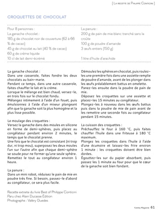 Yummy Magazine 61
[ La recette de Philippe Conticini ]
Croquettes de chocolat
La ganache chocolat :
Dans une casserole, faites fondre les deux
chocolats au bain-marie.
Pendant ce temps, dans une autre casserole,
faites chauffer le lait et la crème.
Lorsque le mélange est bien chaud, versez-le,
en trois fois sur le chocolat fondu.
Mélangez intimement à l’aide d’un fouet, puis
émulsionnez à l’aide d’un mixeur plongeant
afin que la ganache soit la plus homogène et la
plus lisse possible.
Le moulage des croquettes :
Versez la ganache dans des moules en silicone
en forme de demi-sphères, puis placez au
congélateur pendant environ 2 minutes, le
temps que le chocolat prenne.
Une fois que le chocolat est consistant (ni trop
dur, ni trop mou), superposez les deux moules
l’un sur l’autre afin que chaque demi-sphère
se soude pour ne former qu’une seule sphère.
Remettez le tout au congélateur environ 1
heure.
La panure :
Dans un mini robot, réduisez le pain de mie en
poudre très fine. Si besoin, passez-le d’abord
au congélateur, ce sera plus facile.
Démoulezlessphèresenchocolat,puisroulez-
les une première fois dans une assiette remplie
de poudre d’amande, avant de les plonger dans
les œufs préalablement battus en omelette.
Panez-les ensuite dans la poudre de pain de
mie.
Déposez les croquettes sur une assiette et
placez-les 15 minutes au congélateur.
Plongez-les à nouveau dans les œufs battus
puis dans la poudre de mie de pain avant de
les remettre une seconde fois au congélateur
pendant 15 minutes.
La cuisson des croquettes :
Préchauffez le four à 160 °C, puis faites
chauffer l’huile dans une friteuse à 180 °C
maximum.
Plongez les croquettes dans l’huile à l’aide
d’une écumoire et laissez-les frire environ
1 minute : les croquettes doivent être bien
dorées.
Égouttez-les sur du papier absorbant, puis
passez les 1 minute au four pour que le cœur
de la ganache soit bien fondant.
Recette extraite du livre Best of Philippe Conticini
Paru chez Alain Ducasse Édition
Photographe : Valéry Guedes
Pour 8 personnes :
La ganache chocolat :
185 g de chocolat noir de couverture (62 à 66
% de cacao)
45 g de chocolat au lait (40 % de cacao)
60 g de crème liquide
10 cl de lait demi-écrémé
La panure :
200 g de pain de mie blanc tranché sans la
croûte
100 g de poudre d’amande
3 œufs entiers (150 g)
1 litre d’huile d’arachide
 