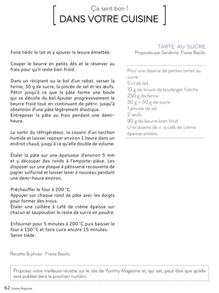 Pour une dizaine de petites tartes au
sucre :
5 cl de lait
10 g de levure de boulanger fraîche
250 g de farine
30 g + 50 g de sucre
1 pincée de sel
2 œufs
90 g de beurre bien froid
Une dizaine de c. à café de crème
épaisse entière
Proposée par Sandrine, Fraise Basilic
Tarte au sucre
Faire tiédir le lait et y ajouter la levure émiettée.
Couper le beurre en petits dés et le réserver au
frais pour qu’il reste bien froid.
Dans un récipient ou le bol d’un robot, verser la
farine, 30 g de sucre, la pincée de sel et les œufs.
Pétrir jusqu’à ce que la pâte forme une boule
qui se décolle du bol.Ajouter progressivement le
beurre froid tout en continuant de pétrir, jusqu’à
obtention d’une pâte légèrement élastique.
Entreposer la pâte au frais pendant une demi-
heure.
La sortir du réfrigérateur, la couvrir d’un torchon
humide et laisser reposer environ 1 heure dans un
endroit chaud, jusqu’à ce qu’elle double de volume.
Étaler la pâte sur une épaisseur d’environ 5 mm
et y découper des ronds à l’emporte-pièce. Les
disposer sur une plaque à pâtisserie recouverte de
papier sulfurisé et laisser lever à nouveau pendant
une demi-heure environ.
Préchauffer le four à 200 °C.
Appuyer sur chaque rond de pâte avec les doigts
pour former des trous.
Étaler une cuillère à café de crème épaisse sur
chacun et saupoudrer le reste de sucre en poudre.
Enfourner pour 5 minutes à 200 °C puis baisser le
four à 150 °C et faire cuire encore 15 minutes.
Servir tiède.
Recette & photo : Fraise Basilic
[ DANS VOTRE CUISINE ]Ça sent bon !
Proposez votre meilleure recette sur le site de Yummy Magazine et, qui sait, peut-être que qu'elle
sera publiée dans le prochain numéro.
62 Yummy Magazine
 