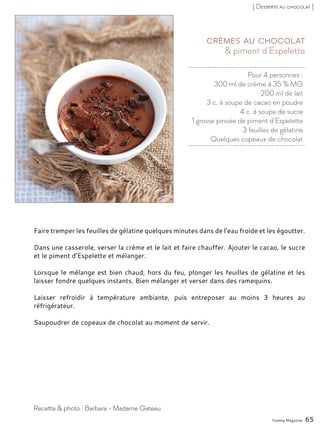 Pour 4 personnes :
300 ml de crème à 35 % MG
200 ml de lait
3 c. à soupe de cacao en poudre
4 c. à soupe de sucre
1 grosse pincée de piment d’Espelette
3 feuilles de gélatine
Quelques copeaux de chocolat
& piment d’Espelette
Crèmes au chocolat
Faire tremper les feuilles de gélatine quelques minutes dans de l’eau froide et les égoutter.
Dans une casserole, verser la crème et le lait et faire chauffer. Ajouter le cacao, le sucre
et le piment d’Espelette et mélanger.
Lorsque le mélange est bien chaud, hors du feu, plonger les feuilles de gélatine et les
laisser fondre quelques instants. Bien mélanger et verser dans des ramequins.
Laisser refroidir à température ambiante, puis entreposer au moins 3 heures au
réfrigérateur.
Saupoudrer de copeaux de chocolat au moment de servir.
Yummy Magazine 65
Recette & photo : Barbara - Madame Gateau
[ Desserts au chocolat ]
 