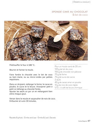 Préchauffer le four à 180 °C.
Beurrer et fariner le moule.
Faire fondre le chocolat avec le lait de coco
au bain-marie, ou au micro-ondes par petites
impulsions.
Dans un récipient, mélanger la farine, le cacao en
poudre, le sucre et la levure. Incorporer petit à
petit ce mélange au chocolat fondu.
Ajouter les œufs un par un en mélangeant bien
entre chaque ajout.
Verser dans le moule et saupoudrer de noix de coco.
Enfourner et cuire 30 minutes.
Pour un moule carré de 20 cm :
120 g de lait de coco
100 g de chocolat noir pâtissier
70 g de farine
70 g de sucre de canne
2 œufs
40 g de cacao amer en poudre
10 g de noix de coco râpée
1/2 c. à café de levure chimique
& lait de coco
Sponge cake au chocolat
Yummy Magazine 67
Recette & photo : Emilie and Lea - Emilie & Lea’s Secrets
[ Desserts au chocolat ]
 