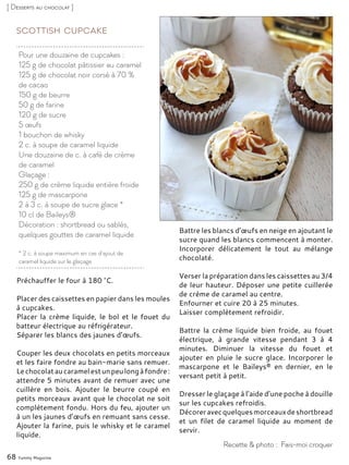 Pour une douzaine de cupcakes :
125 g de chocolat pâtissier au caramel
125 g de chocolat noir corsé à 70 %
de cacao
150 g de beurre
50 g de farine
120 g de sucre
5 œufs
1 bouchon de whisky
2 c. à soupe de caramel liquide
Une douzaine de c. à café de crème
de caramel
Glaçage :
250 g de crème liquide entière froide
125 g de mascarpone
2 à 3 c. à soupe de sucre glace *
10 cl de Baileys®
Décoration : shortbread ou sablés,
quelques gouttes de caramel liquide
* 2 c. à soupe maximum en cas d’ajout de
caramel liquide sur le glaçage
Scottish Cupcake
Préchauffer le four à 180 °C.
Placer des caissettes en papier dans les moules
à cupcakes.
Placer la crème liquide, le bol et le fouet du
batteur électrique au réfrigérateur.
Séparer les blancs des jaunes d’œufs.
Couper les deux chocolats en petits morceaux
et les faire fondre au bain-marie sans remuer.
Lechocolataucaramelestunpeulongàfondre :
attendre 5 minutes avant de remuer avec une
cuillère en bois. Ajouter le beurre coupé en
petits morceaux avant que le chocolat ne soit
complètement fondu. Hors du feu, ajouter un
à un les jaunes d’œufs en remuant sans cesse.
Ajouter la farine, puis le whisky et le caramel
liquide.
Battre les blancs d’œufs en neige en ajoutant le
sucre quand les blancs commencent à monter.
Incorporer délicatement le tout au mélange
chocolaté.
Verser la préparation dans les caissettes au 3/4
de leur hauteur. Déposer une petite cuillerée
de crème de caramel au centre.
Enfourner et cuire 20 à 25 minutes.
Laisser complètement refroidir.
Battre la crème liquide bien froide, au fouet
électrique, à grande vitesse pendant 3 à 4
minutes. Diminuer la vitesse du fouet et
ajouter en pluie le sucre glace. Incorporer le
mascarpone et le Baileys® en dernier, en le
versant petit à petit.
Dresser le glaçage à l’aide d’une poche à douille
sur les cupcakes refroidis.
Décoreravecquelquesmorceauxdeshortbread
et un filet de caramel liquide au moment de
servir.
68 Yummy Magazine
Recette & photo : Fais-moi croquer
[ Desserts au chocolat ]
 