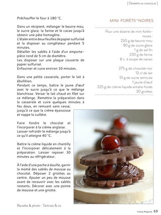 Pour une dizaine de mini forêts-
noires :
250 g de beurre mou
90 g de sucre glace
1 g de sel fin
230 g de farine
8 c. à soupe de cacao
275 g de chocolat noir
12 cl de lait
10 g de sucre semoule
1 jaune d’œuf
225 g de crème liquide entière froide
30 griottes
Mini forêts-noiresPréchauffer le four à 180 °C.
Dans un récipient, mélanger le beurre mou,
le sucre glace, la farine et le cacao jusqu’à
obtenir une pâte homogène.
L’étalerentredeuxfeuillesdepapiersulfurisé
et la disposer au congélateur pendant 5
minutes.
Détailler les sablés à l’aide d’un emporte-
pièce rond de 5 cm de diamètre.
Les disposer sur une plaque couverte de
papier sulfurisé.
Enfourner et cuire environ 10 minutes.
Dans une petite casserole, porter le lait à
ébullition.
Pendant ce temps, battre le jaune d’œuf
avec le sucre jusqu’à ce que le mélange
blanchisse. Verser le lait chaud en filet sur
ce mélange. Remettre la préparation dans
la casserole et cuire quelques minutes à
feu doux, en remuant sans cesse,
jusqu’à ce que la crème épaississe
et nappe la cuillère.
Faire fondre le chocolat et
l’incorporer à la crème anglaise.
Laisser refroidir le mélange jusqu’à
ce qu’il atteigne 40 °C.
Battre la crème liquide en chantilly
et l’incorporer délicatement à la
préparation. Laisser reposer 30
minutes au réfrigérateur.
À l’aide d’une poche à douille, garnir
la moitié des sablés de mousse au
chocolat. Déposer 2 griottes au
centre. Ajouter un peu de mousse
avant de recouvrir avec les sablés
restants. Décorer avec une pointe
de mousse et une griotte.
Yummy Magazine 69
Recette & photo : Tartines & co
[ Desserts au chocolat ]
 