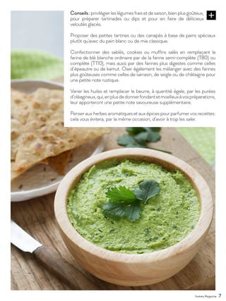 Yummy Magazine 7
Conseils:privilégierleslégumesfraisetdesaison,bienplusgoûteux,
pour préparer tartinades ou dips et pour en faire de délicieux
veloutés glacés.
Proposer des petites tartines ou des canapés à base de pains spéciaux
plutôt qu’avec du pain blanc ou de mie classique.
Confectionner des sablés, cookies ou muffins salés en remplaçant la
farine de blé blanche ordinaire par de la farine semi-complète (T80) ou
complète (T110), mais aussi par des farines plus digestes comme celles
d’épeautre ou de kamut. Oser également les mélanger avec des farines
plus goûteuses comme celles de sarrasin, de seigle ou de châtaigne pour
une petite note rustique.
Varier les huiles et remplacer le beurre, à quantité égale, par les purées
d’oléagineux,qui,enplusdedonnerfondantetmoelleuxàvospréparations,
leur apporteront une petite note savoureuse supplémentaire.
Penser aux herbes aromatiques et aux épices pour parfumer vos recettes :
cela vous évitera, par la même occasion, d’avoir à trop les saler.
 