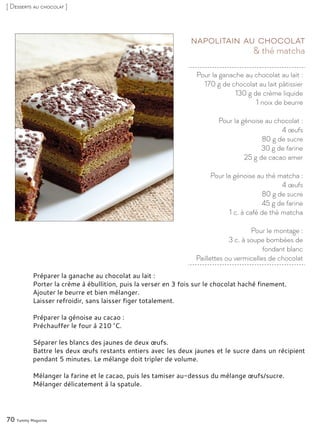 Pour la ganache au chocolat au lait :
170 g de chocolat au lait pâtissier
130 g de crème liquide
1 noix de beurre
Pour la génoise au chocolat :
4 œufs
80 g de sucre
30 g de farine
25 g de cacao amer
Pour la génoise au thé matcha :
4 œufs
80 g de sucre
45 g de farine
1 c. à café de thé matcha
Pour le montage :
3 c. à soupe bombées de
fondant blanc
Paillettes ou vermicelles de chocolat
& thé matcha
Napolitain au chocolat
Préparer la ganache au chocolat au lait :
Porter la crème à ébullition, puis la verser en 3 fois sur le chocolat haché finement.
Ajouter le beurre et bien mélanger.
Laisser refroidir, sans laisser figer totalement.
Préparer la génoise au cacao :
Préchauffer le four à 210 °C.
Séparer les blancs des jaunes de deux œufs.
Battre les deux œufs restants entiers avec les deux jaunes et le sucre dans un récipient
pendant 5 minutes. Le mélange doit tripler de volume.
Mélanger la farine et le cacao, puis les tamiser au-dessus du mélange œufs/sucre.
Mélanger délicatement à la spatule.
70 Yummy Magazine
[ Desserts au chocolat ]
 