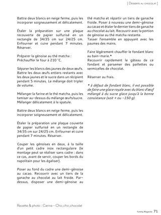 Battre deux blancs en neige ferme, puis les
incorporer soigneusement et délicatement.
Étaler la préparation sur une plaque
recouverte de papier sulfurisé en un
rectangle de 34/35 cm sur 24/25 cm.
Enfourner et cuire pendant 7 minutes.
Réserver.
Préparer la génoise au thé matcha :
Préchauffer le four à 210 °C.
Séparer les blancs des jaunes de deux œufs.
Battre les deux œufs entiers restants avec
les deux jaunes et le sucre dans un récipient
pendant 5 minutes. Le mélange doit tripler
de volume.
Mélanger la farine et le thé matcha, puis les
tamiser au-dessus du mélange œufs/sucre.
Mélanger délicatement à la spatule.
Battre deux blancs en neige ferme, puis les
incorporer soigneusement et délicatement.
Étaler la préparation une plaque couverte
de papier sulfurisé en un rectangle de
34/35 cm sur 24/25 cm. Enfourner et cuire
pendant 7 minutes. Réserver.
Couper les génoises en deux, à la taille
d’un petit cadre inox rectangulaire (le
montage peut se réaliser sans cadre : dans
ce cas, avant de servir, couper les bords du
napolitain pour les égaliser).
Poser au fond du cadre une demi-génoise
au cacao. Recouvrir avec un tiers de la
ganache au chocolat au lait froide. Par-
dessus, disposer une demi-génoise au
thé matcha et répartir un tiers de ganache
froide. Poser à nouveau une demi-génoise
au cacao et étaler le dernier tiers de ganache
au chocolat au lait. Recouvrir avec la portion
de génoise au thé matcha restante.
Tasser l’ensemble en appuyant avec les
paumes des mains.
Faire légèrement chauffer le fondant blanc
au bain-marie.*
Recouvrir rapidement le gâteau de ce
fondant et parsemer des paillettes ou
vermicelles de chocolat.
Réserver au frais.
* à défaut de fondant blanc, il est possible
de faire une glace royale avec du blanc d’œuf
mélangé à du sucre glace jusqu’à la bonne
consistance (soit + ou -150 g).
Yummy Magazine 71
Recette & photo : Carine - Chic,chic,chocolat
[ Desserts au chocolat ]
 