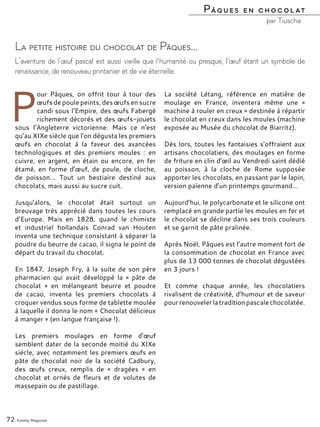 P
our Pâques, on offrit tour à tour des
œufs de poule peints, des œufs en sucre
candi sous l’Empire, des œufs Fabergé
richement décorés et des œufs-jouets
sous l’Angleterre victorienne. Mais ce n’est
qu’au XIXe siècle que l’on dégusta les premiers
œufs en chocolat à la faveur des avancées
technologiques et des premiers moules : en
cuivre, en argent, en étain ou encore, en fer
étamé, en forme d’œuf, de poule, de cloche,
de poisson… Tout un bestiaire destiné aux
chocolats, mais aussi au sucre cuit.
Jusqu’alors, le chocolat était surtout un
breuvage très apprécié dans toutes les cours
d’Europe. Mais en 1828, quand le chimiste
et industriel hollandais Conrad van Houten
inventa une technique consistant à séparer la
poudre du beurre de cacao, il signa le point de
départ du travail du chocolat.
En 1847, Joseph Fry, à la suite de son père
pharmacien qui avait développé la « pâte de
chocolat » en mélangeant beurre et poudre
de cacao, inventa les premiers chocolats à
croquer vendus sous forme de tablette moulée
à laquelle il donna le nom « Chocolat délicieux
à manger » (en langue française !).
Les premiers moulages en forme d’œuf
semblent dater de la seconde moitié du XIXe
siècle, avec notamment les premiers œufs en
pâte de chocolat noir de la société Cadbury,
des œufs creux, remplis de « dragées » en
chocolat et ornés de fleurs et de volutes de
massepain ou de pastillage.
La société Létang, référence en matière de
moulage en France, inventera même une «
machine à rouler en creux » destinée à répartir
le chocolat en creux dans les moules (machine
exposée au Musée du chocolat de Biarritz).
Dès lors, toutes les fantaisies s’offraient aux
artisans chocolatiers, des moulages en forme
de friture en clin d’œil au Vendredi saint dédié
au poisson, à la cloche de Rome supposée
apporter les chocolats, en passant par le lapin,
version païenne d’un printemps gourmand…
Aujourd’hui, le polycarbonate et le silicone ont
remplacé en grande partie les moules en fer et
le chocolat se décline dans ses trois couleurs
et se garnit de pâte pralinée.
Après Noël, Pâques est l’autre moment fort de
la consommation de chocolat en France avec
plus de 13 000 tonnes de chocolat dégustées
en 3 jours !
Et comme chaque année, les chocolatiers
rivalisent de créativité, d’humour et de saveur
pourrenouvelerlatraditionpascalechocolatée.
72 Yummy Magazine
La petite histoire du chocolat de Pâques…
L’aventure de l’œuf pascal est aussi vieille que l’humanité ou presque, l’œuf étant un symbole de
renaissance, de renouveau printanier et de vie éternelle.
Pâques en chocolat
par Tiuscha
 